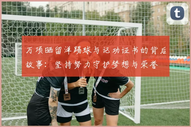 万项晒留洋踢球与记功证书的背后故事：坚持努力守护梦想与荣誉