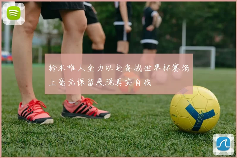 铃木唯人全力以赴备战世界杯赛场上毫无保留展现真实自我