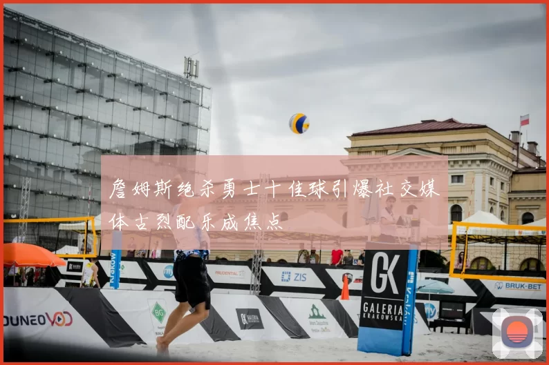 詹姆斯绝杀勇士十佳球引爆社交媒体古烈配乐成焦点