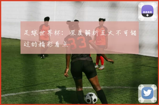 足球世界杯：深度解析五大不可错过的精彩看点