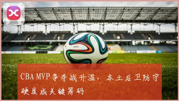 CBA MVP争夺战升温,本土后卫防守硬度成关键筹码