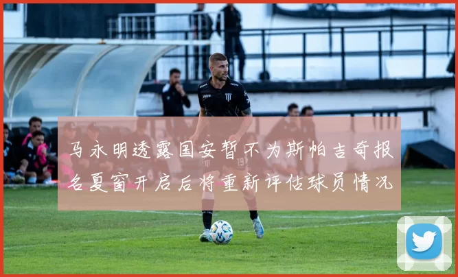 马永明透露国安暂不为斯帕吉奇报名夏窗开启后将重新评估球员情况