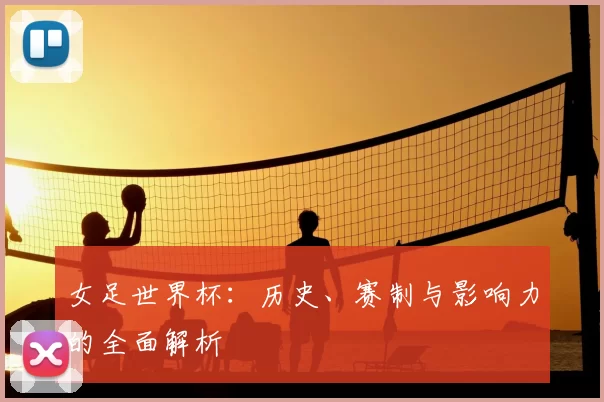 女足世界杯：历史、赛制与影响力的全面解析