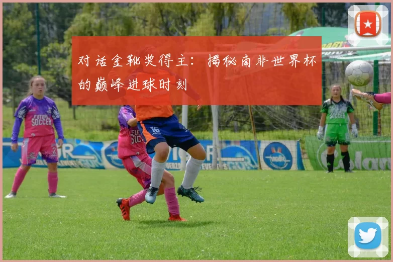 对话金靴奖得主:揭秘南非世界杯的巅峰进球时刻