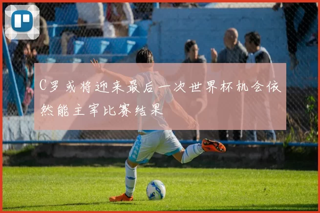 C罗或将迎来最后一次世界杯机会依然能主宰比赛结果