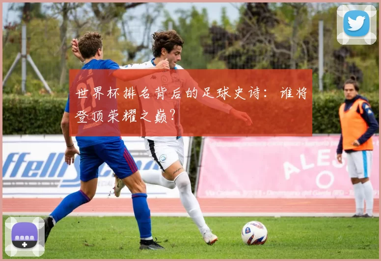 世界杯排名背后的足球史诗:谁将登顶荣耀之巅?