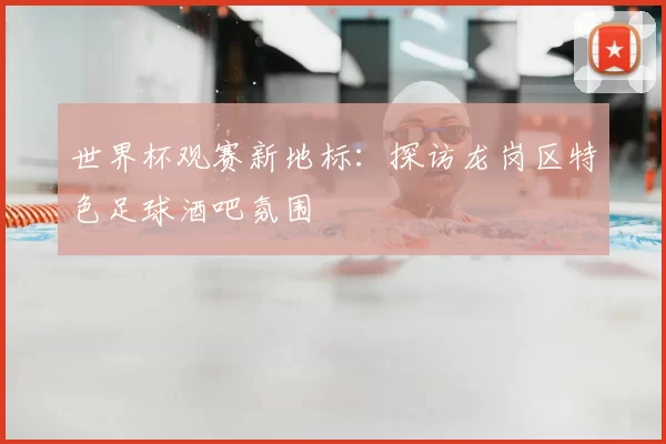 世界杯观赛新地标：探访龙岗区特色足球酒吧氛围