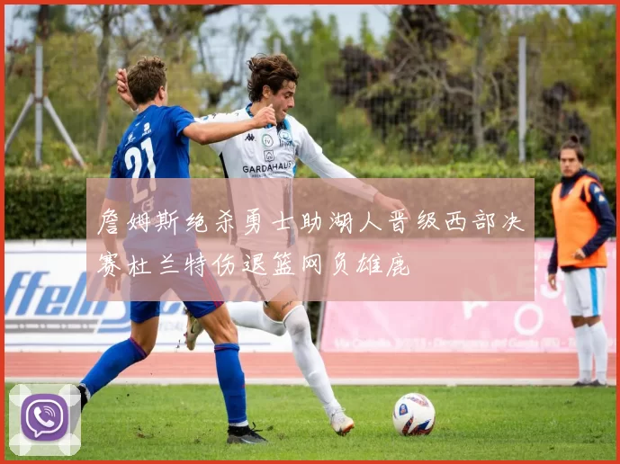 詹姆斯绝杀勇士助湖人晋级西部决赛杜兰特伤退篮网负雄鹿