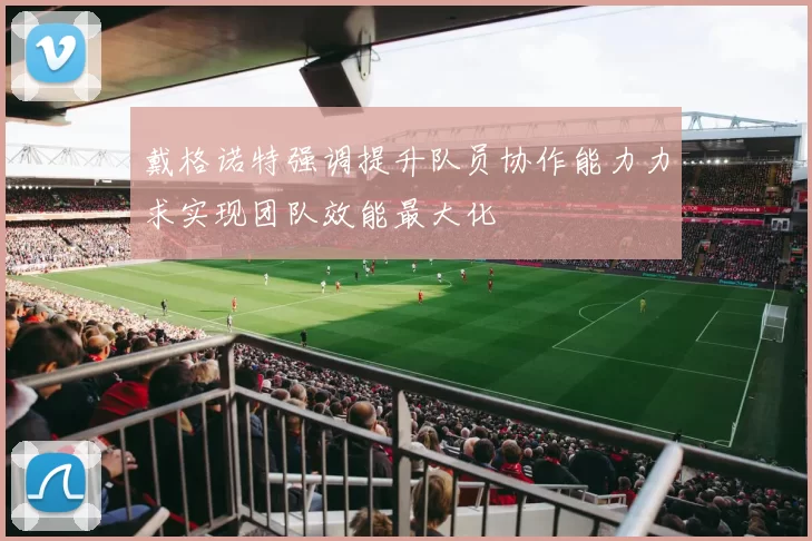 戴格诺特强调提升队员协作能力力求实现团队效能最大化