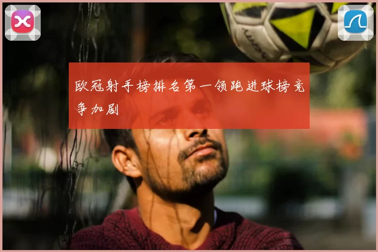 欧冠射手榜排名第一领跑进球榜竞争加剧