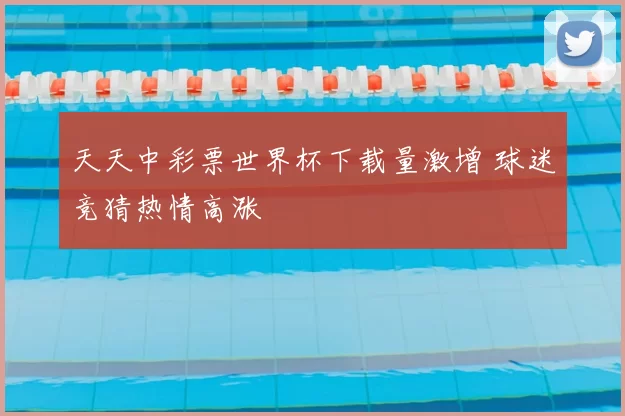 天天中彩票世界杯下载量激增 球迷竞猜热情高涨