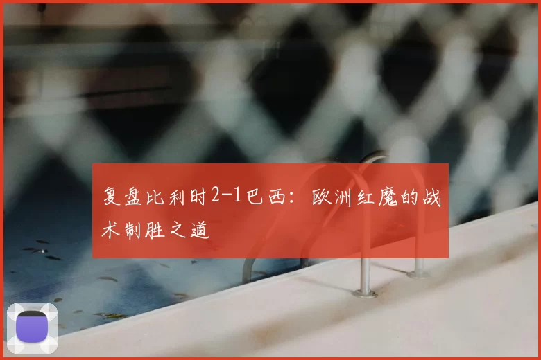 复盘比利时2-1巴西：欧洲红魔的战术制胜之道