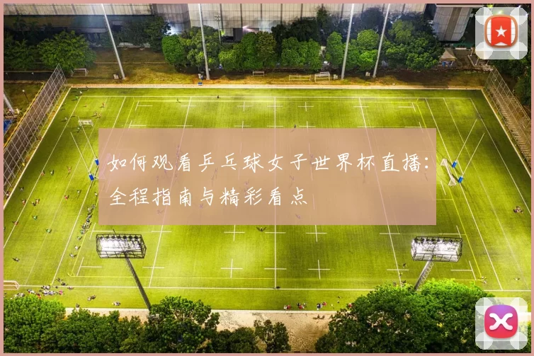 如何观看乒乓球女子世界杯直播:全程指南与精彩看点