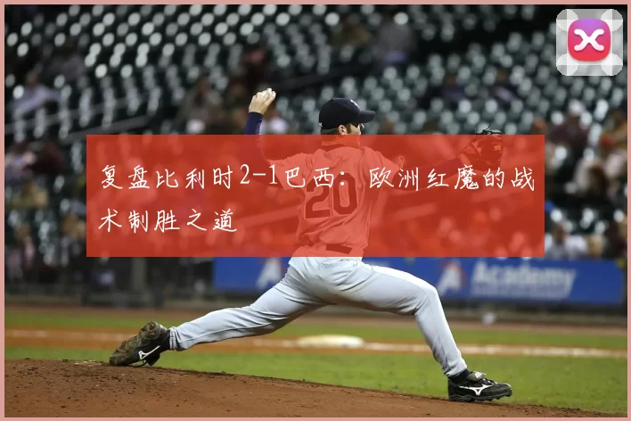 复盘比利时2-1巴西:欧洲红魔的战术制胜之道