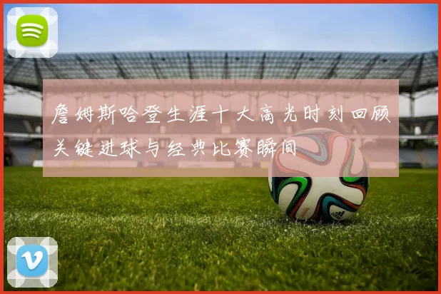 詹姆斯哈登生涯十大高光时刻回顾关键进球与经典比赛瞬间