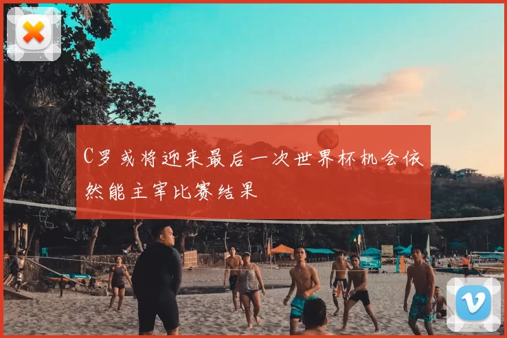 C罗或将迎来最后一次世界杯机会依然能主宰比赛结果