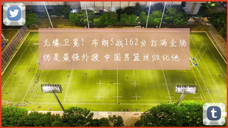 无缘卫冕！布朗5战162分打满全场仍是最强外援 中国男篮该归化他