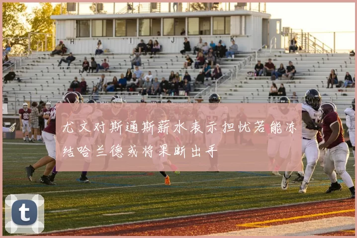 尤文对斯通斯薪水表示担忧若能冻结哈兰德或将果断出手