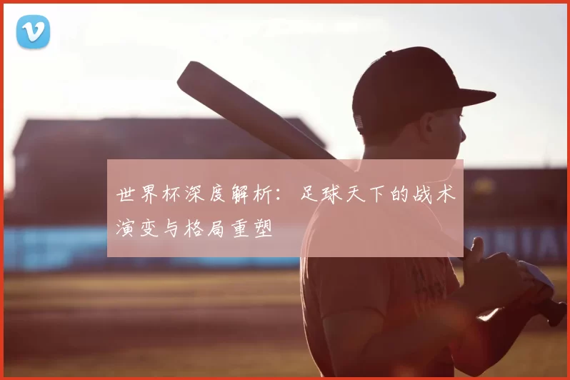 世界杯深度解析:足球天下的战术演变与格局重塑