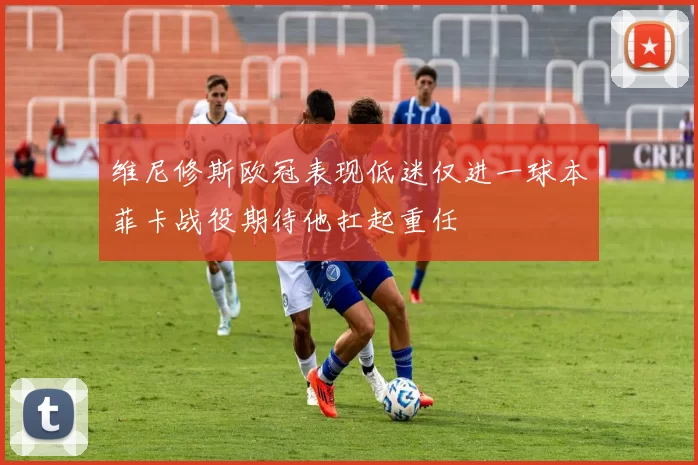 维尼修斯欧冠表现低迷仅进一球本菲卡战役期待他扛起重任
