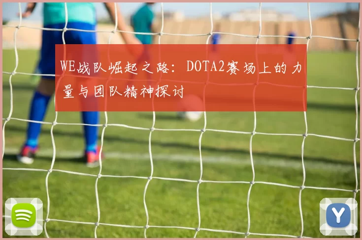 WE战队崛起之路:DOTA2赛场上的力量与团队精神探讨