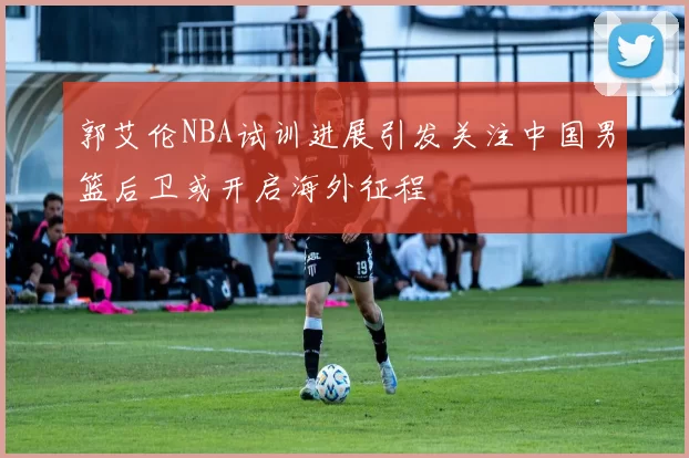 郭艾伦NBA试训进展引发关注中国男篮后卫或开启海外征程