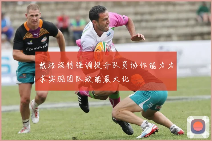 戴格诺特强调提升队员协作能力力求实现团队效能最大化