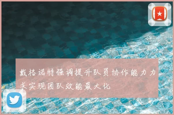 戴格诺特强调提升队员协作能力力求实现团队效能最大化