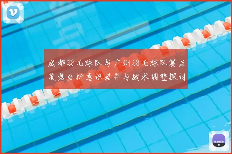成都羽毛球队与广州羽毛球队赛后复盘分析意识差异与战术调整探讨