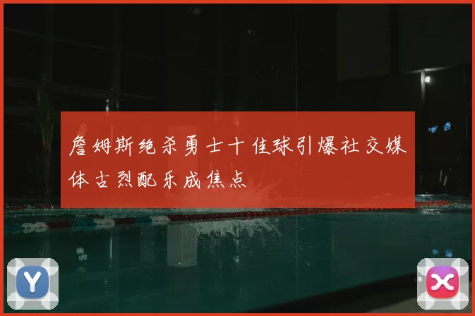 詹姆斯绝杀勇士十佳球引爆社交媒体古烈配乐成焦点
