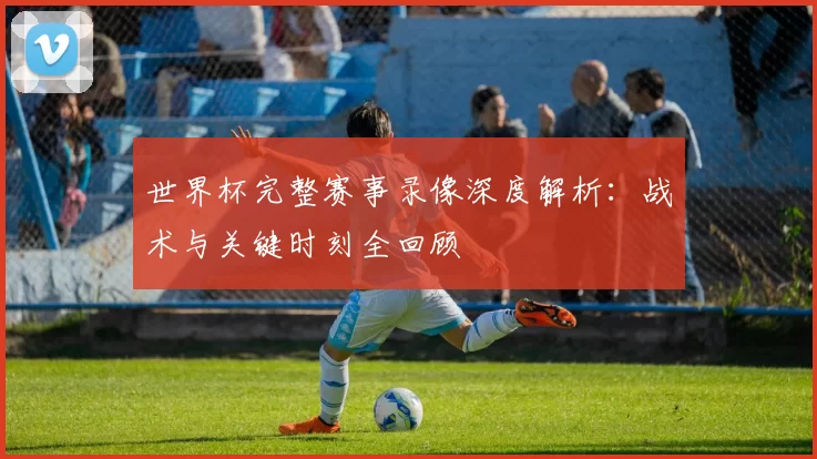 世界杯完整赛事录像深度解析:战术与关键时刻全回顾