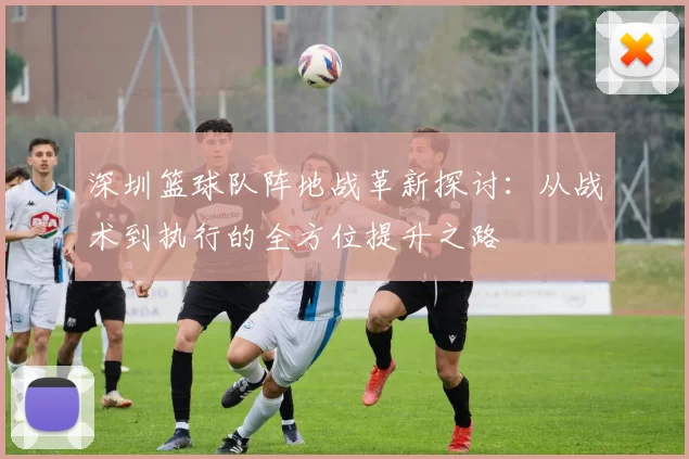 深圳篮球队阵地战革新探讨:从战术到执行的全方位提升之路