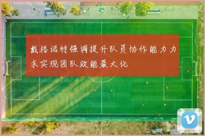 戴格诺特强调提升队员协作能力力求实现团队效能最大化