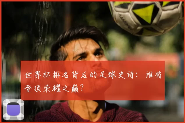 世界杯排名背后的足球史诗：谁将登顶荣耀之巅？
