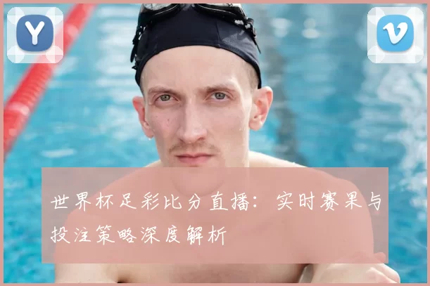 世界杯足彩比分直播:实时赛果与投注策略深度解析