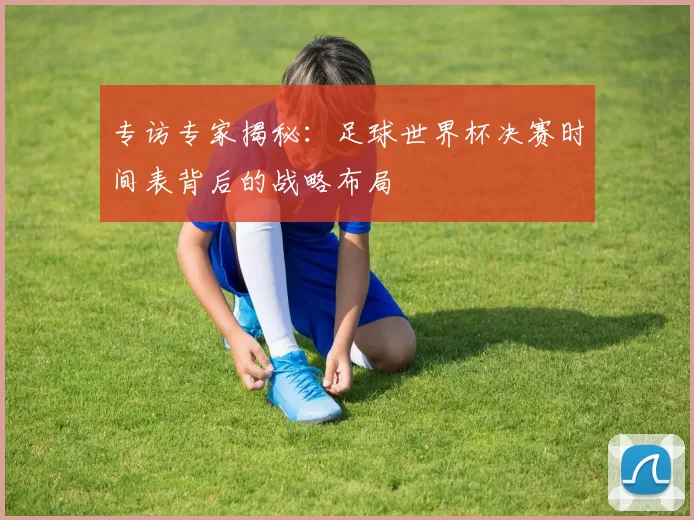 专访专家揭秘：足球世界杯决赛时间表背后的战略布局