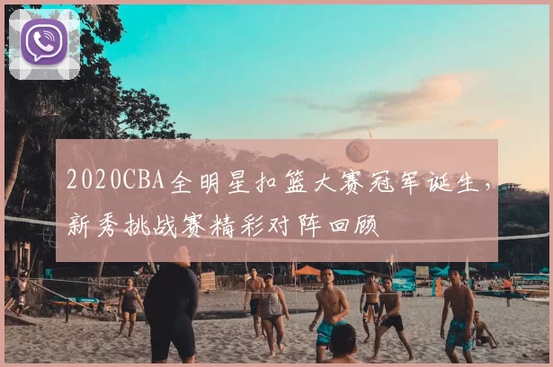2020CBA全明星扣篮大赛冠军诞生，新秀挑战赛精彩对阵回顾
