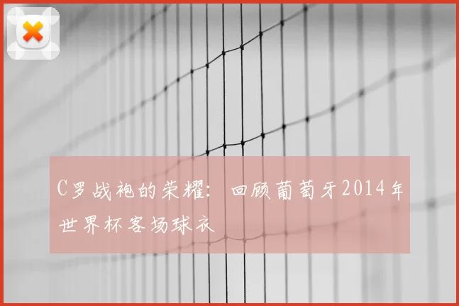 C罗战袍的荣耀:回顾葡萄牙2014年世界杯客场球衣