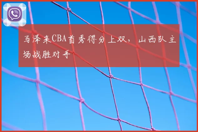 马泽来CBA首秀得分上双，山西队主场战胜对手