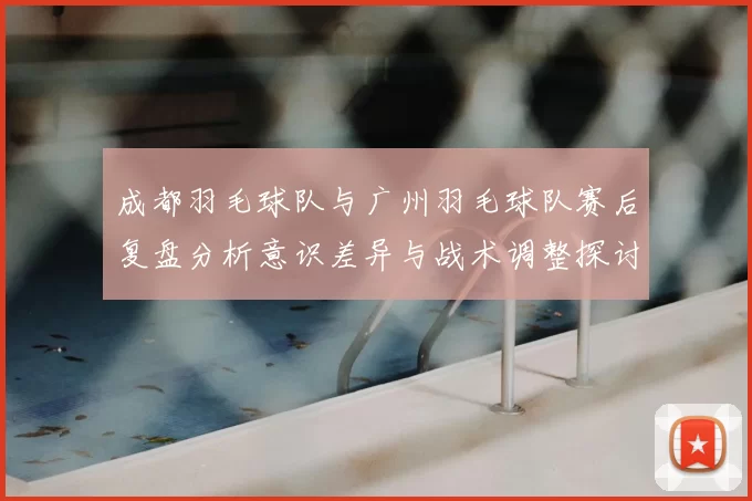 成都羽毛球队与广州羽毛球队赛后复盘分析意识差异与战术调整探讨