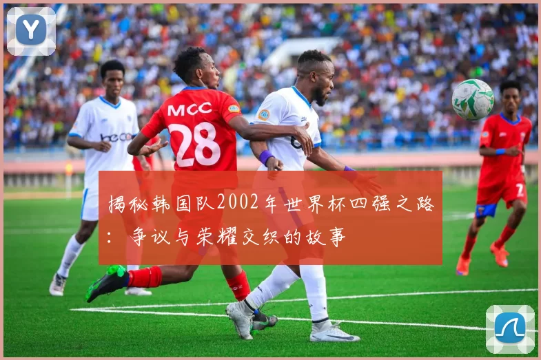 揭秘韩国队2002年世界杯四强之路：争议与荣耀交织的故事