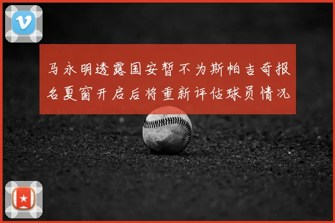 马永明透露国安暂不为斯帕吉奇报名夏窗开启后将重新评估球员情况