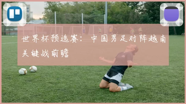 世界杯预选赛:中国男足对阵越南关键战前瞻