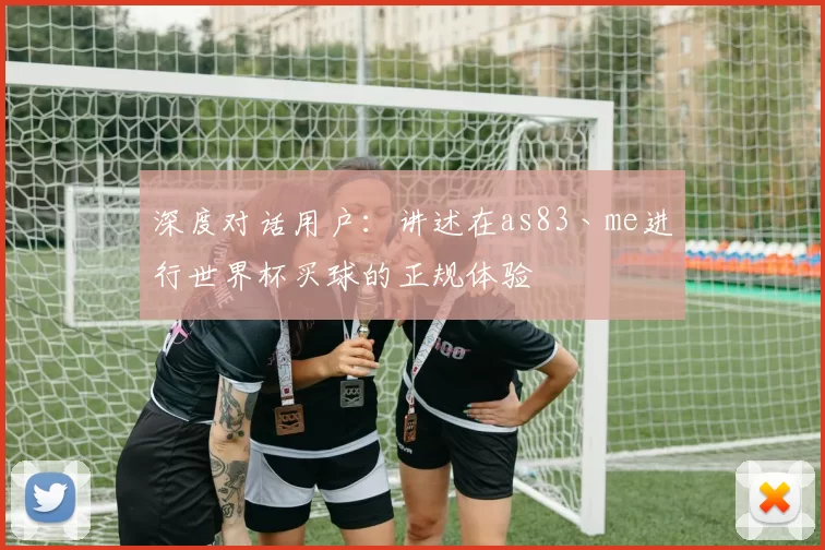 深度对话用户：讲述在as83丶me进行世界杯买球的正规体验