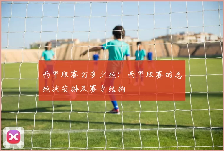 西甲联赛打多少轮：西甲联赛的总轮次安排及赛季结构
