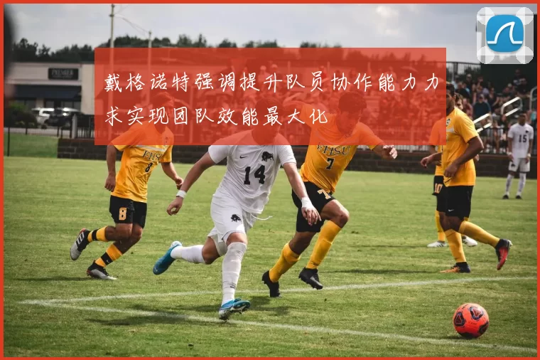 戴格诺特强调提升队员协作能力力求实现团队效能最大化