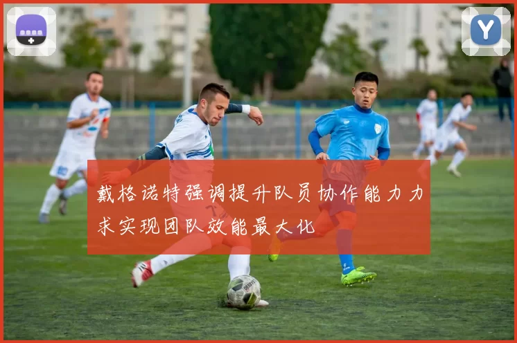 戴格诺特强调提升队员协作能力力求实现团队效能最大化
