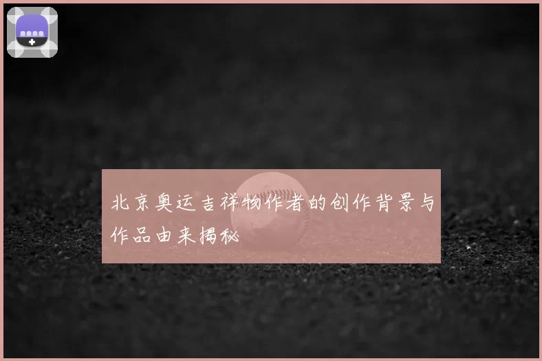 北京奥运吉祥物作者的创作背景与作品由来揭秘