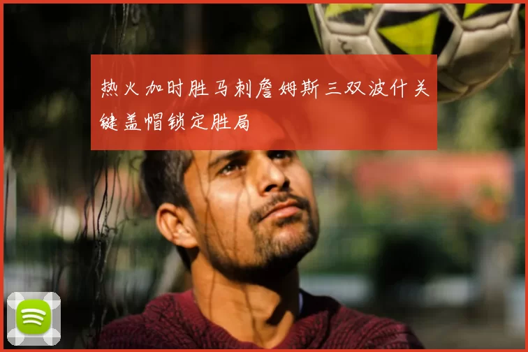热火加时胜马刺詹姆斯三双波什关键盖帽锁定胜局