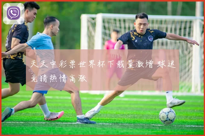 天天中彩票世界杯下载量激增 球迷竞猜热情高涨